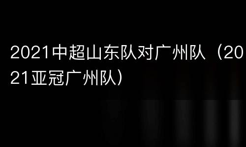 2021中超山东队对广州队（2021亚冠广州队）
