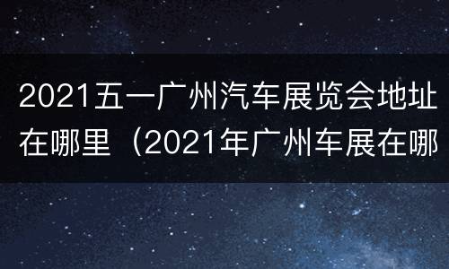2021五一广州汽车展览会地址在哪里（2021年广州车展在哪里）