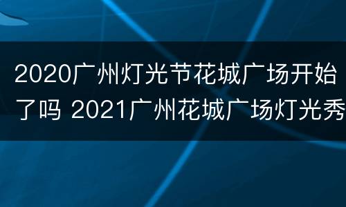 2020广州灯光节花城广场开始了吗 2021广州花城广场灯光秀几点开始