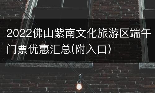 2022佛山紫南文化旅游区端午门票优惠汇总(附入口)