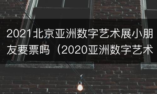 2021北京亚洲数字艺术展小朋友要票吗（2020亚洲数字艺术展门票价格）