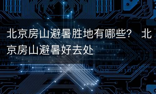 北京房山避暑胜地有哪些？ 北京房山避暑好去处