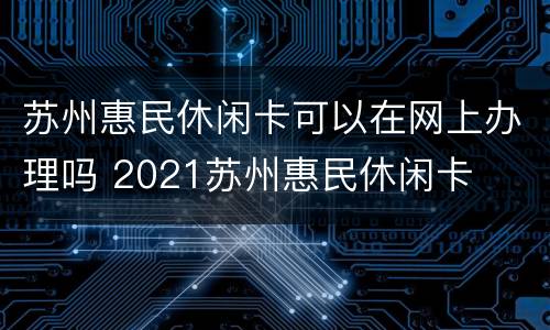苏州惠民休闲卡可以在网上办理吗 2021苏州惠民休闲卡