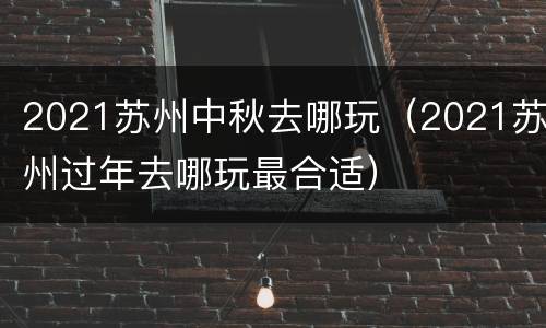 2021苏州中秋去哪玩（2021苏州过年去哪玩最合适）