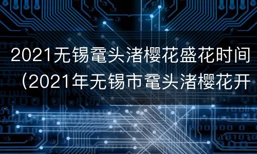 2021无锡鼋头渚樱花盛花时间（2021年无锡市鼋头渚樱花开了吗）
