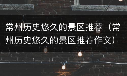 常州历史悠久的景区推荐（常州历史悠久的景区推荐作文）