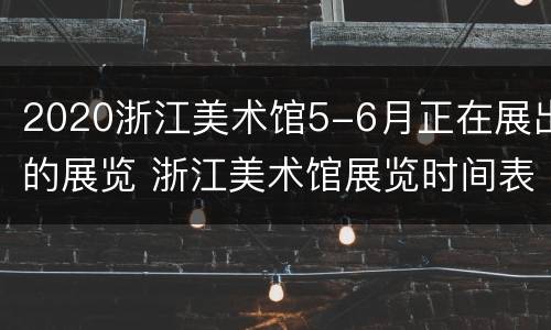2020浙江美术馆5-6月正在展出的展览 浙江美术馆展览时间表2020