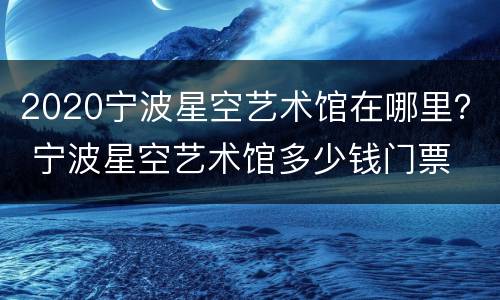 2020宁波星空艺术馆在哪里？ 宁波星空艺术馆多少钱门票