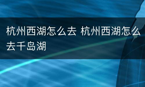 杭州西湖怎么去 杭州西湖怎么去千岛湖