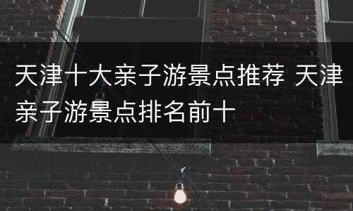 天津十大亲子游景点推荐 天津亲子游景点排名前十