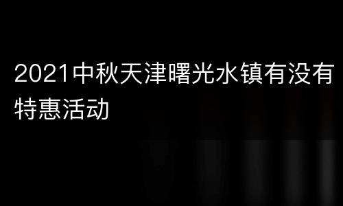 2021中秋天津曙光水镇有没有特惠活动