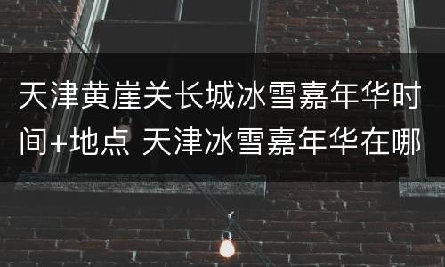 天津黄崖关长城冰雪嘉年华时间+地点 天津冰雪嘉年华在哪里