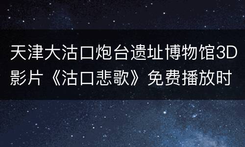 天津大沽口炮台遗址博物馆3D影片《沽口悲歌》免费播放时间