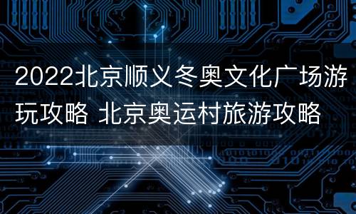 2022北京顺义冬奥文化广场游玩攻略 北京奥运村旅游攻略