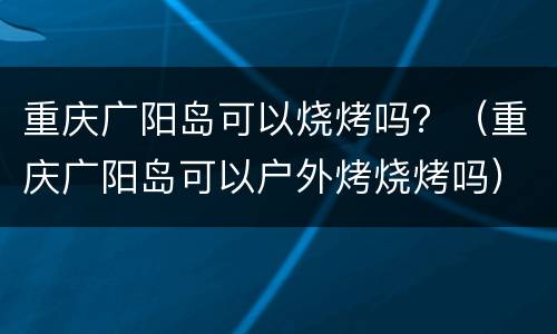 重庆广阳岛可以烧烤吗？（重庆广阳岛可以户外烤烧烤吗）