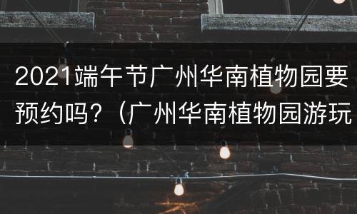 2021端午节广州华南植物园要预约吗?（广州华南植物园游玩时间）