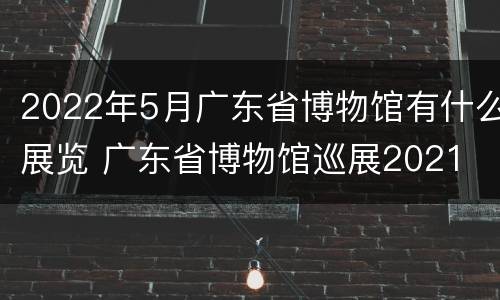 2022年5月广东省博物馆有什么展览 广东省博物馆巡展2021