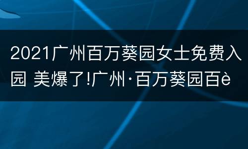 2021广州百万葵园女士免费入园 美爆了!广州·百万葵园百花节,全国女士全部免费入园!