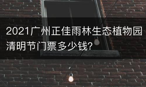 2021广州正佳雨林生态植物园清明节门票多少钱？