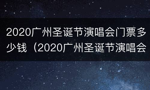 2020广州圣诞节演唱会门票多少钱（2020广州圣诞节演唱会门票多少钱一张）