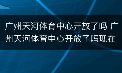 广州天河体育中心开放了吗 广州天河体育中心开放了吗现在