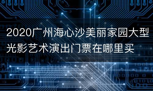 2020广州海心沙美丽家园大型光影艺术演出门票在哪里买