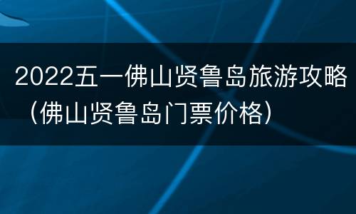 2022五一佛山贤鲁岛旅游攻略（佛山贤鲁岛门票价格）