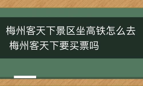 梅州客天下景区坐高铁怎么去 梅州客天下要买票吗