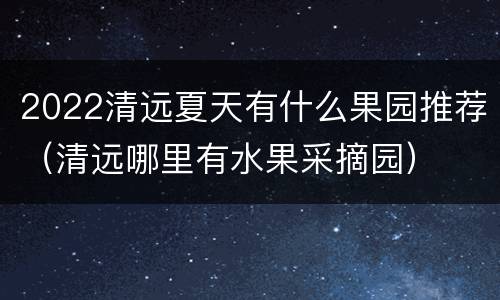 2022清远夏天有什么果园推荐（清远哪里有水果采摘园）