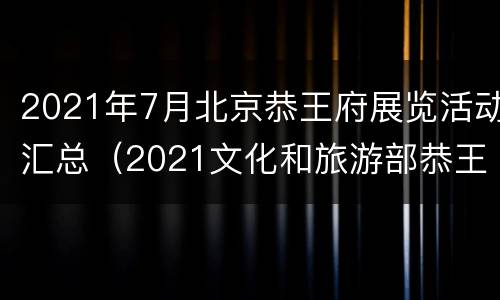 2021年7月北京恭王府展览活动汇总（2021文化和旅游部恭王府博物馆文创设计大赛）