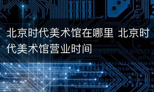 北京时代美术馆在哪里 北京时代美术馆营业时间
