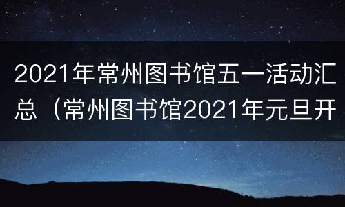 2021年常州图书馆五一活动汇总（常州图书馆2021年元旦开门吗）