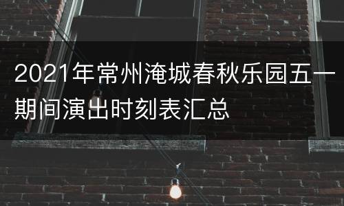 2021年常州淹城春秋乐园五一期间演出时刻表汇总