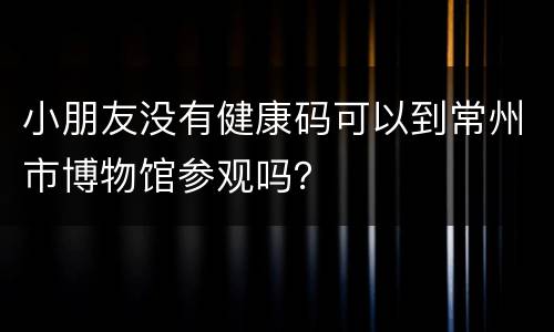 小朋友没有健康码可以到常州市博物馆参观吗？