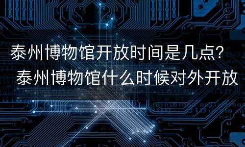 泰州博物馆开放时间是几点？ 泰州博物馆什么时候对外开放