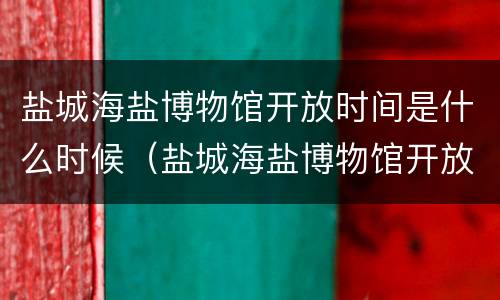盐城海盐博物馆开放时间是什么时候（盐城海盐博物馆开放时间是什么时候啊）