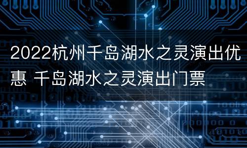 2022杭州千岛湖水之灵演出优惠 千岛湖水之灵演出门票