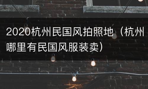 2020杭州民国风拍照地（杭州哪里有民国风服装卖）