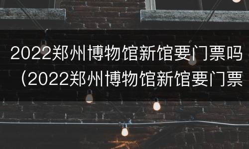 2022郑州博物馆新馆要门票吗（2022郑州博物馆新馆要门票吗知乎）
