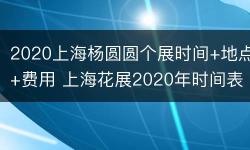 2020上海杨圆圆个展时间+地点+费用 上海花展2020年时间表