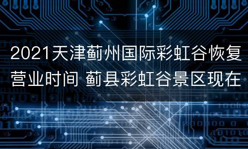 2021天津蓟州国际彩虹谷恢复营业时间 蓟县彩虹谷景区现在开放了吗