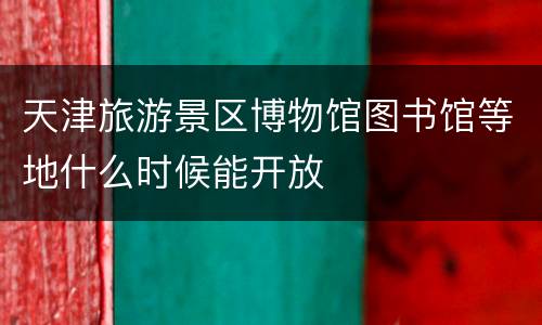 天津旅游景区博物馆图书馆等地什么时候能开放