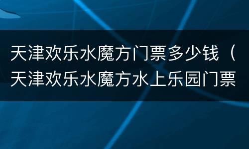天津欢乐水魔方门票多少钱（天津欢乐水魔方水上乐园门票多少钱）