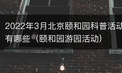 2022年3月北京颐和园科普活动有哪些（颐和园游园活动）