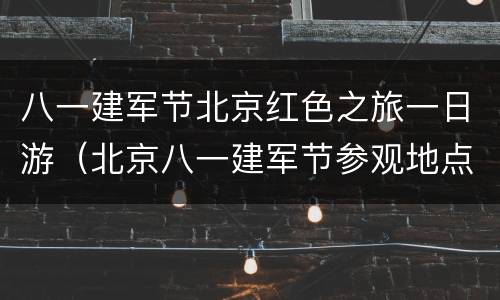 八一建军节北京红色之旅一日游（北京八一建军节参观地点）