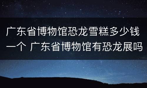 广东省博物馆恐龙雪糕多少钱一个 广东省博物馆有恐龙展吗