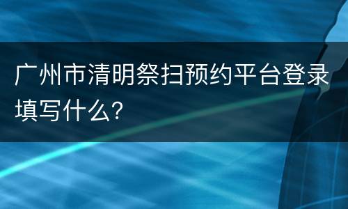 广州市清明祭扫预约平台登录填写什么？