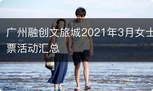 广州融创文旅城2021年3月女士票活动汇总