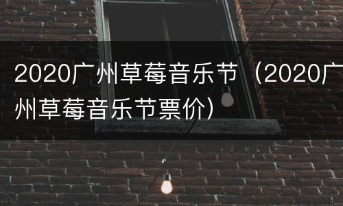 2020广州草莓音乐节（2020广州草莓音乐节票价）