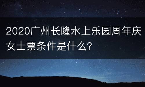 2020广州长隆水上乐园周年庆女士票条件是什么？